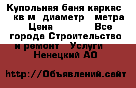 Купольная-баня-каркас 12 кв.м. диаметр 4 метра  › Цена ­ 32 000 - Все города Строительство и ремонт » Услуги   . Ненецкий АО